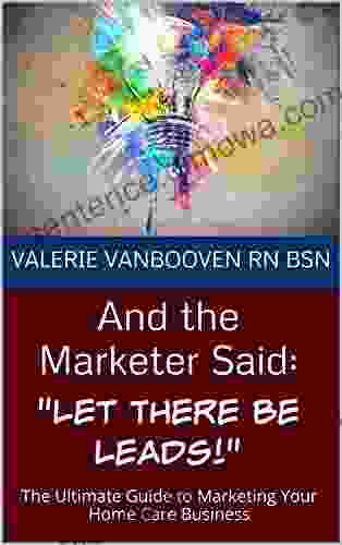 And the Marketer Said: Let There Be Leads : The Ultimate Guide to Marketing Your Home Care Business