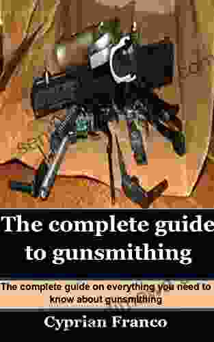 THE COMPLETE GUIDE TO GUNSMITHING: The Complete Guide On Everything You Need To Know About Gunsmithing